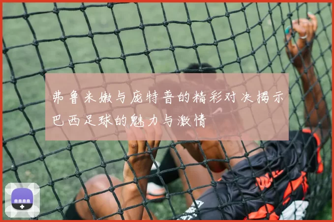弗鲁米嫩与庞特普的精彩对决揭示巴西足球的魅力与激情