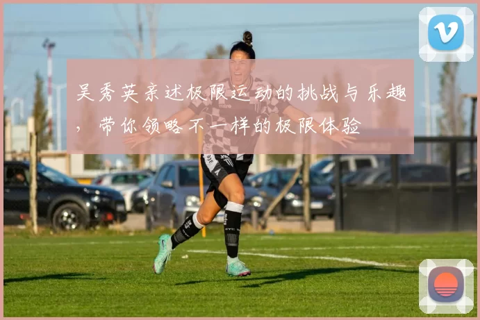 吴秀英亲述极限运动的挑战与乐趣，带你领略不一样的极限体验