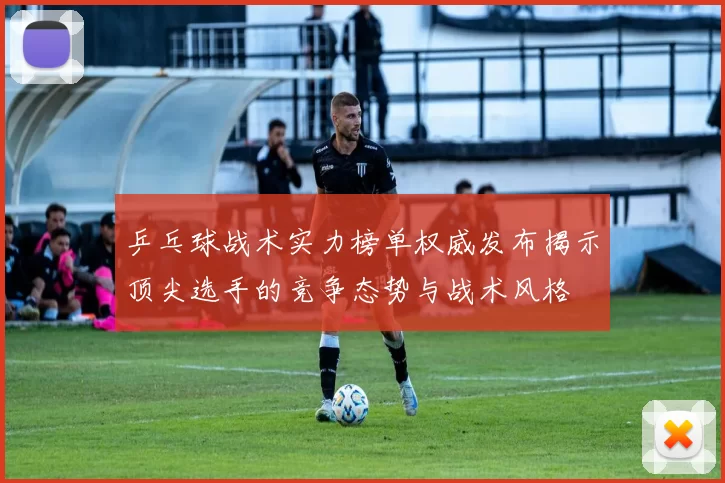乒乓球战术实力榜单权威发布揭示顶尖选手的竞争态势与战术风格