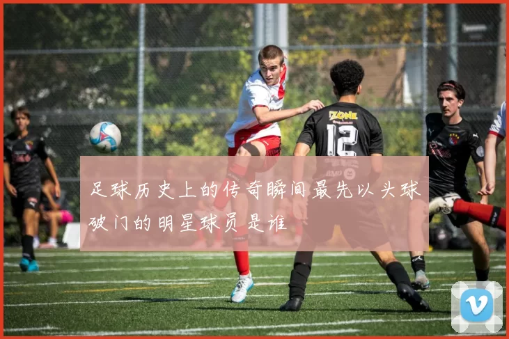 足球历史上的传奇瞬间最先以头球破门的明星球员是谁