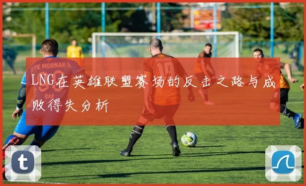 LNG在英雄联盟赛场的反击之路与成败得失分析