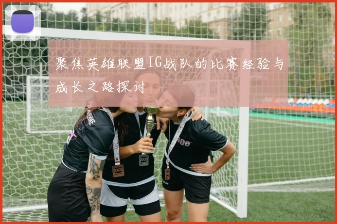 聚焦英雄联盟IG战队的比赛经验与成长之路探讨