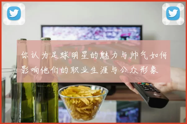 你认为足球明星的魅力与帅气如何影响他们的职业生涯与公众形象