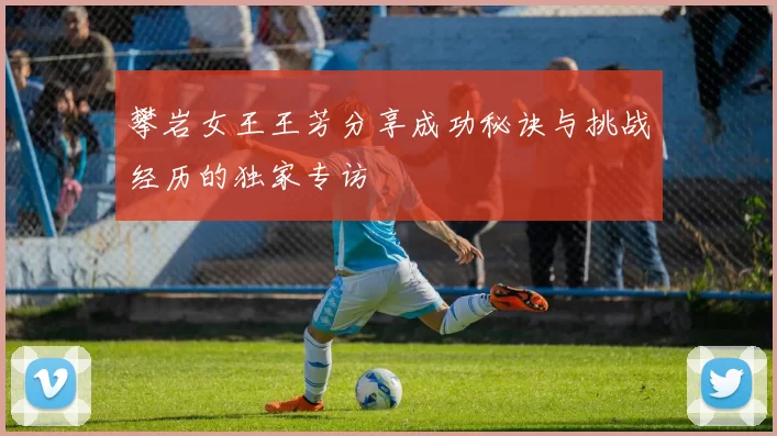 攀岩女王王芳分享成功秘诀与挑战经历的独家专访