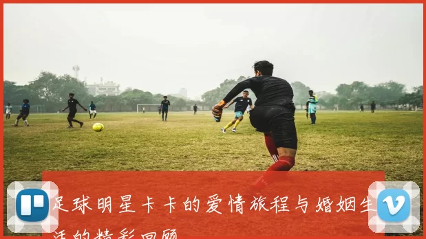 足球明星卡卡的爱情旅程与婚姻生活的精彩回顾