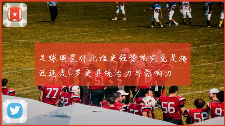 足球明星对比谁更强势呢究竟是梅西还是C罗更具统治力与影响力