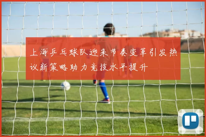 上海乒乓球队迎来节奏变革引发热议新策略助力竞技水平提升