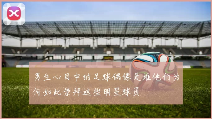 男生心目中的足球偶像是谁他们为何如此崇拜这些明星球员