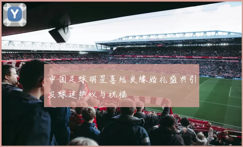 中国足球明星喜结良缘婚礼盛典引发球迷热议与祝福