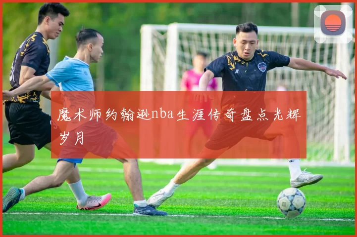 魔术师约翰逊nba生涯传奇盘点光辉岁月