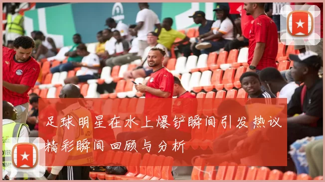 足球明星在水上爆铲瞬间引发热议精彩瞬间回顾与分析