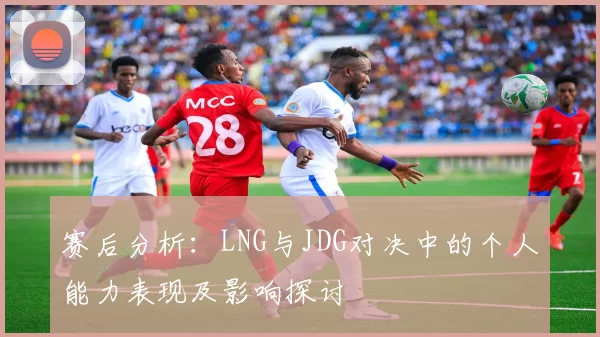 赛后分析：LNG与JDG对决中的个人能力表现及影响探讨