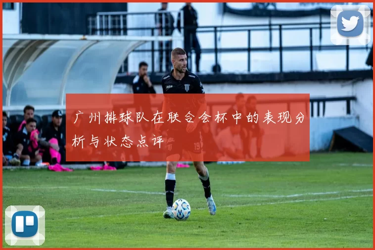 广州排球队在联合会杯中的表现分析与状态点评