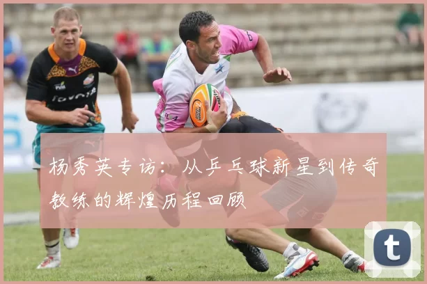 杨秀英专访：从乒乓球新星到传奇教练的辉煌历程回顾