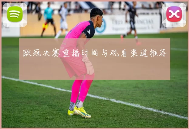 欧冠决赛重播时间与观看渠道推荐
