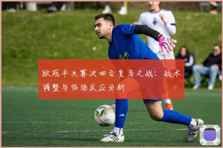 欧冠半决赛次回合皇马之战：战术调整与临场反应分析