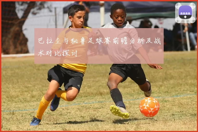 巴拉圭与秘鲁足球赛前瞻分析及战术对比探讨