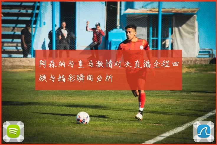 阿森纳与皇马激情对决直播全程回顾与精彩瞬间分析