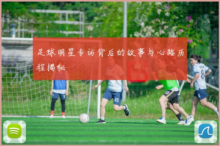 足球明星专访背后的故事与心路历程揭秘