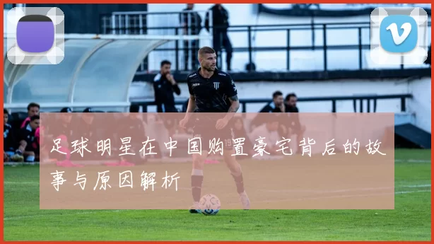 足球明星在中国购置豪宅背后的故事与原因解析