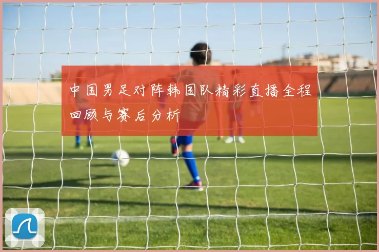 中国男足对阵韩国队精彩直播全程回顾与赛后分析