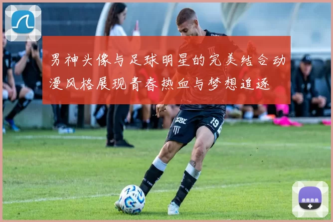 男神头像与足球明星的完美结合动漫风格展现青春热血与梦想追逐