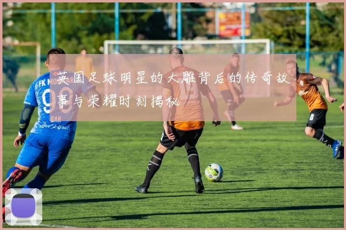 英国足球明星的大雕背后的传奇故事与荣耀时刻揭秘