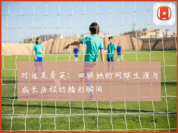对话吴秀英：回顾她的网球生涯与成长历程的精彩瞬间