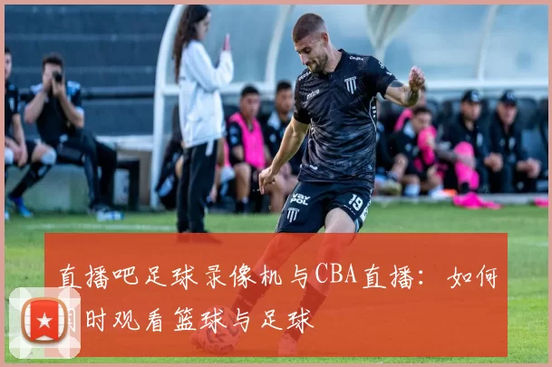 直播吧足球录像机与CBA直播：如何同时观看篮球与足球