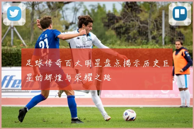 足球传奇百大明星盘点揭示历史巨星的辉煌与荣耀之路