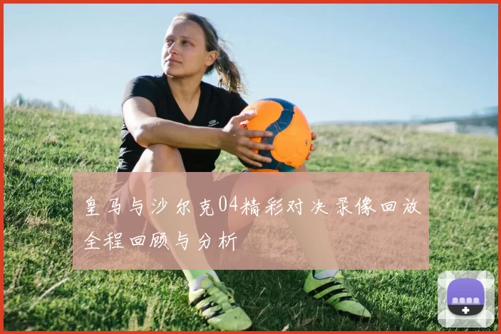 皇马与沙尔克04精彩对决录像回放全程回顾与分析