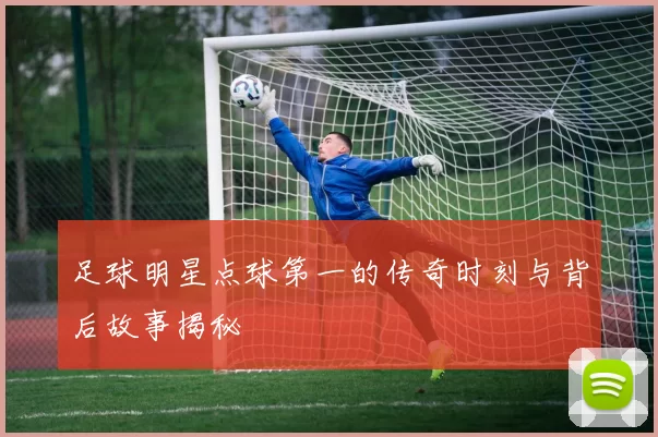 足球明星点球第一的传奇时刻与背后故事揭秘
