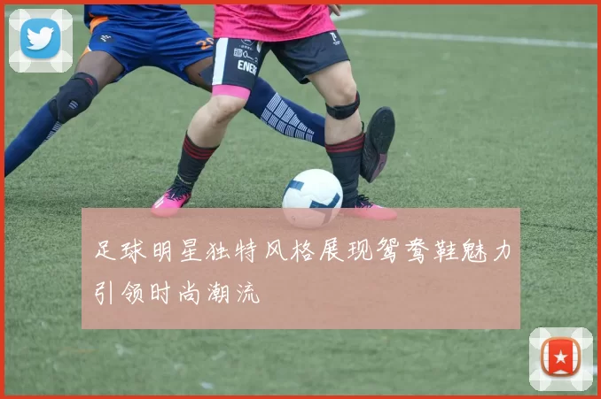 足球明星独特风格展现鸳鸯鞋魅力引领时尚潮流