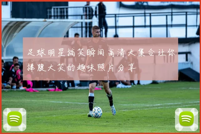 足球明星搞笑瞬间高清大集合让你捧腹大笑的趣味照片分享