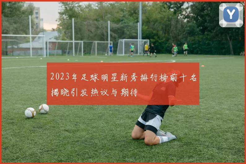 2023年足球明星新秀排行榜前十名揭晓引发热议与期待