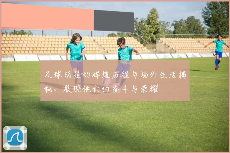 足球明星的辉煌历程与场外生活揭秘，展现他们的奋斗与荣耀