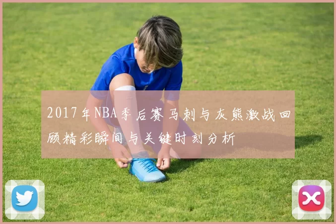 2017年NBA季后赛马刺与灰熊激战回顾精彩瞬间与关键时刻分析