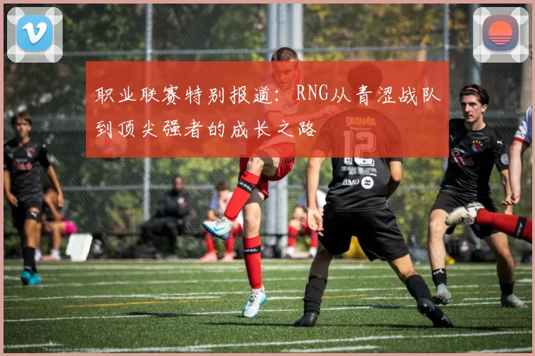 职业联赛特别报道：RNG从青涩战队到顶尖强者的成长之路