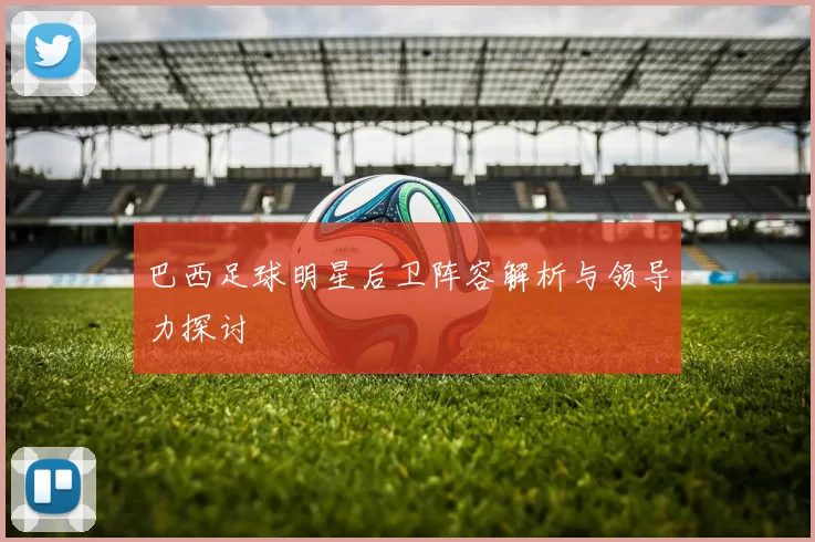 巴西足球明星后卫阵容解析与领导力探讨