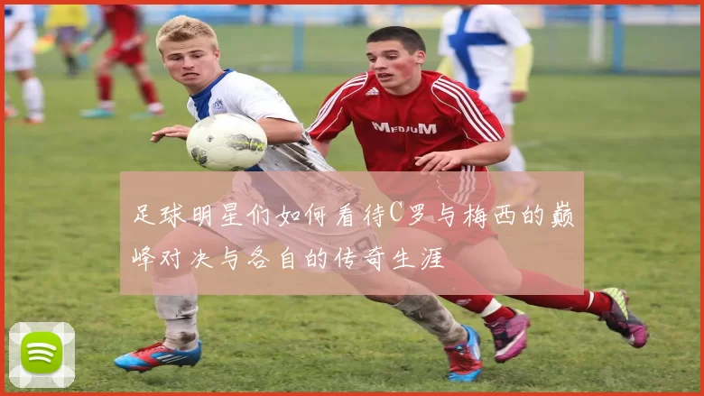 足球明星们如何看待C罗与梅西的巅峰对决与各自的传奇生涯