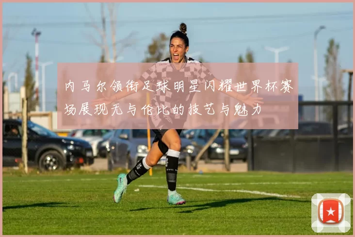内马尔领衔足球明星闪耀世界杯赛场展现无与伦比的技艺与魅力