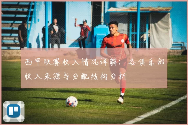 西甲联赛收入情况详解：各俱乐部收入来源与分配结构分析