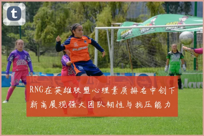 RNG在英雄联盟心理素质排名中创下新高展现强大团队韧性与抗压能力