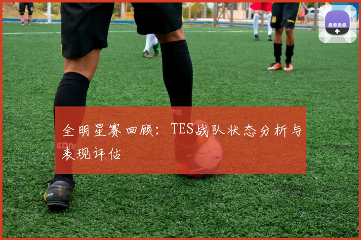 全明星赛回顾：TES战队状态分析与表现评估