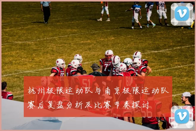 杭州极限运动队与南京极限运动队赛后复盘分析及比赛节奏探讨