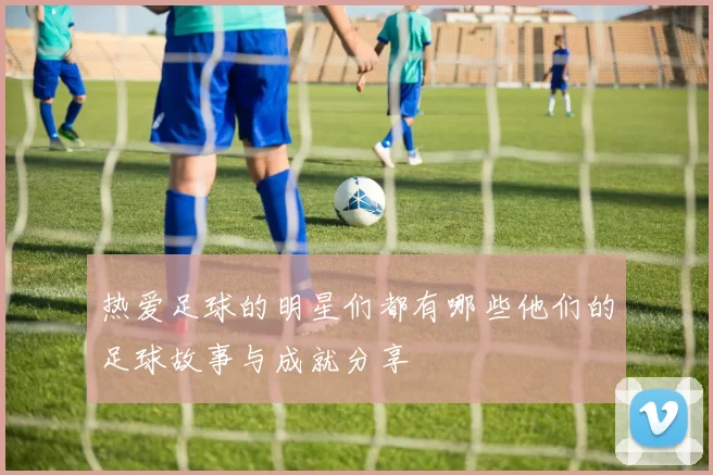 热爱足球的明星们都有哪些他们的足球故事与成就分享