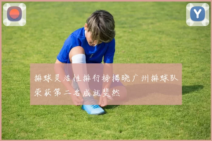 排球灵活性排行榜揭晓广州排球队荣获第二名成就斐然