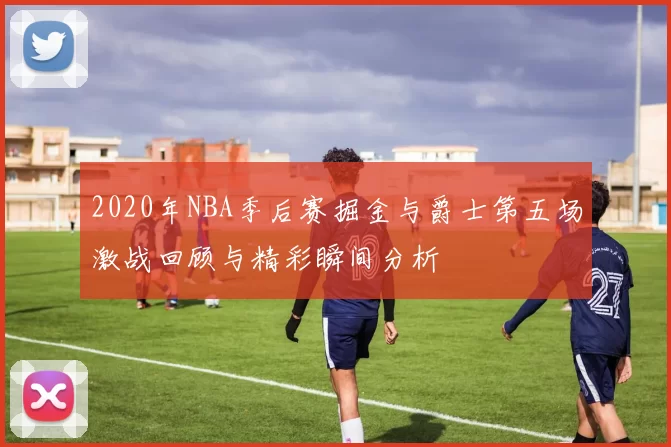 2020年NBA季后赛掘金与爵士第五场激战回顾与精彩瞬间分析