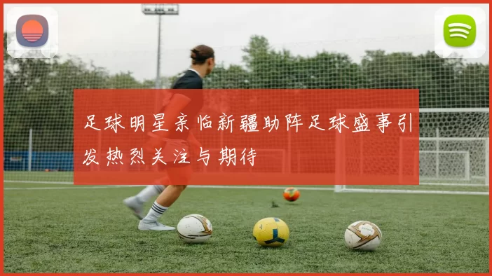 足球明星亲临新疆助阵足球盛事引发热烈关注与期待