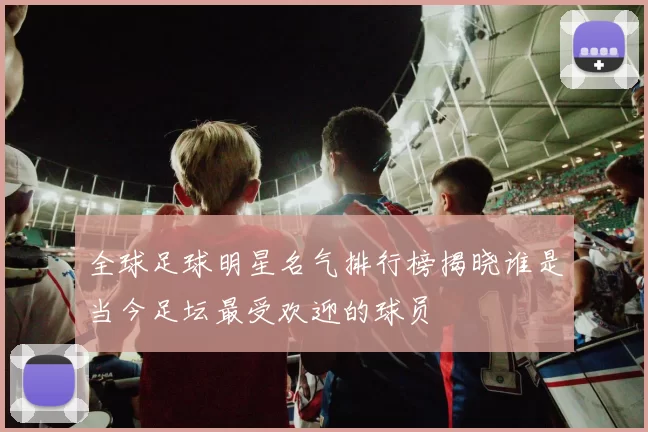 全球足球明星名气排行榜揭晓谁是当今足坛最受欢迎的球员
